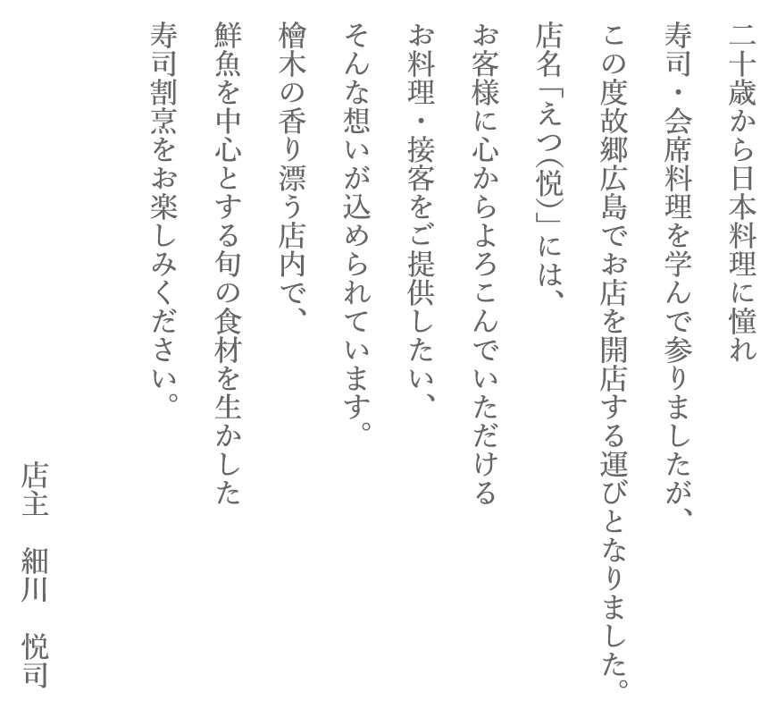 二十歳から日本料理に憧れ、寿司・会席料理を学んで参りましたが、この度故郷広島でお店を開店する運びとなりました。
店名「えつ（悦）」には、お客様に心からよろこんでいただけるお料理・接客をご提供したい、そんな想いが込められています。
檜木の香り漂う店内で、鮮魚を中心とする旬の食材を生かした寿司割烹をお楽しみください。店主　細川　悦司